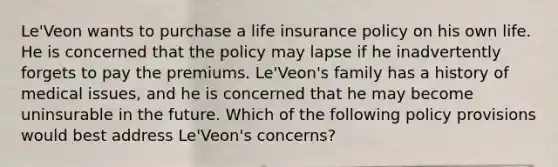 Le'Veon wants to purchase a life insurance policy on his own life. He is concerned that the policy may lapse if he inadvertently forgets to pay the premiums. Le'Veon's family has a history of medical issues, and he is concerned that he may become uninsurable in the future. Which of the following policy provisions would best address Le'Veon's concerns?