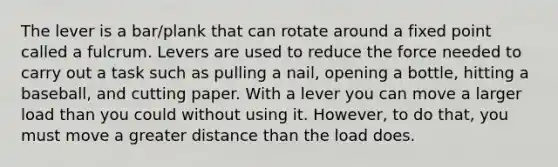 The lever is a bar/plank that can rotate around a fixed point called a fulcrum. Levers are used to reduce the force needed to carry out a task such as pulling a nail, opening a bottle, hitting a baseball, and cutting paper. With a lever you can move a larger load than you could without using it. However, to do that, you must move a greater distance than the load does.