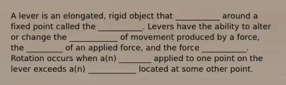 A lever is an elongated, rigid object that ___________ around a fixed point called the ___________. Levers have the ability to alter or change the ____________ of movement produced by a force, the _________ of an applied force, and the force ___________. Rotation occurs when a(n) ________ applied to one point on the lever exceeds a(n) ____________ located at some other point.