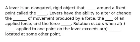 A lever is an elongated, rigid object that _____ around a fixed point called the _____. Levers have the ability to alter or change the _______ of movement produced by a force, the ____ of an applied force, and the force _____. Rotation occurs when a(n) _____ applied to one point on the lever exceeds a(n) ______ located at some other point.