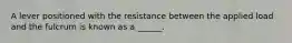 A lever positioned with the resistance between the applied load and the fulcrum is known as a ______.