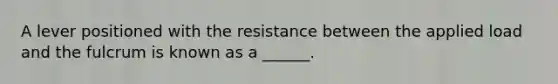 A lever positioned with the resistance between the applied load and the fulcrum is known as a ______.