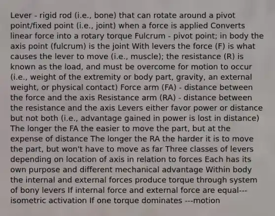 Lever - rigid rod (i.e., bone) that can rotate around a pivot point/fixed point (i.e., joint) when a force is applied Converts linear force into a rotary torque Fulcrum - pivot point; in body the axis point (fulcrum) is the joint With levers the force (F) is what causes the lever to move (i.e., muscle); the resistance (R) is known as the load, and must be overcome for motion to occur (i.e., weight of the extremity or body part, gravity, an external weight, or physical contact) Force arm (FA) - distance between the force and the axis Resistance arm (RA) - distance between the resistance and the axis Levers either favor power or distance but not both (i.e., advantage gained in power is lost in distance) The longer the FA the easier to move the part, but at the expense of distance The longer the RA the harder it is to move the part, but won't have to move as far Three classes of levers depending on location of axis in relation to forces Each has its own purpose and different mechanical advantage Within body the internal and external forces produce torque through system of bony levers If internal force and external force are equal---isometric activation If one torque dominates ---motion