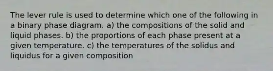 The lever rule is used to determine which one of the following in a binary phase diagram. a) the compositions of the solid and liquid phases. b) the proportions of each phase present at a given temperature. c) the temperatures of the solidus and liquidus for a given composition