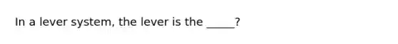 In a lever system, the lever is the _____?