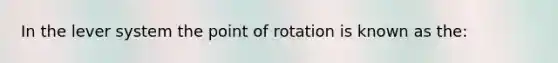 In the lever system the point of rotation is known as the: