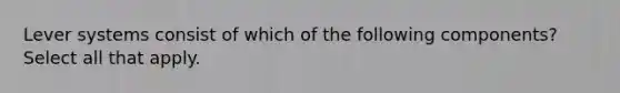 Lever systems consist of which of the following components? Select all that apply.