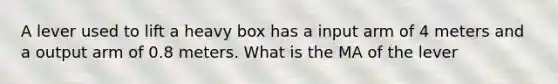 A lever used to lift a heavy box has a input arm of 4 meters and a output arm of 0.8 meters. What is the MA of the lever