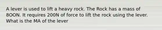 A lever is used to lift a heavy rock. The Rock has a mass of 8OON. It requires 200N of force to lift the rock using the lever. What is the MA of the lever