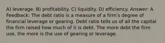 A) leverage. B) profitability. C) liquidity. D) efficiency. Answer: A Feedback: The debt ratio is a measure of a firmʹs degree of financial leverage or gearing. Debt ratio tells us of all the capital the firm raised how much of it is debt. The more debt the firm use, the more is the use of gearing or leverage.