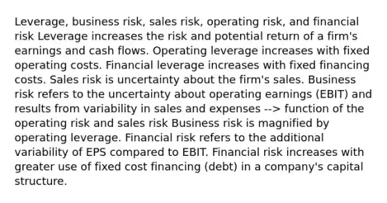 Leverage, business risk, sales risk, operating risk, and financial risk Leverage increases the risk and potential return of a firm's earnings and cash flows. Operating leverage increases with fixed operating costs. Financial leverage increases with fixed financing costs. Sales risk is uncertainty about the firm's sales. Business risk refers to the uncertainty about operating earnings (EBIT) and results from variability in sales and expenses --> function of the operating risk and sales risk Business risk is magnified by operating leverage. Financial risk refers to the additional variability of EPS compared to EBIT. Financial risk increases with greater use of fixed cost financing (debt) in a company's capital structure.