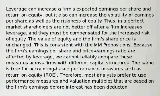 Leverage can increase a firm's expected earnings per share and return on equity, but it also can increase the volatility of earnings per share as well as the riskiness of equity. Thus, in a perfect market shareholders are not better off after a firm increases leverage, and they must be compensated for the increased risk of equity. The value of equity and the firm's share price is unchanged. This is consistent with the MM Propositions. Because the firm's earnings per share and price-earnings ratio are affected by leverage, we cannot reliably compare these measures across firms with different capital structures. The same is true for accounting-based performance measures such as return on equity (ROE). Therefore, most analysts prefer to use performance measures and valuation multiples that are based on the firm's earnings before interest has been deducted.