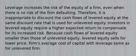 Leverage increases the risk of the equity of a firm, even when there is no risk of the firm defaulting. Therefore, it is inappropriate to discount the cash flows of levered equity at the same discount rate that is used for unlevered equity. Investors in levered equity require a higher expected return to compensate for its increased risk. Because cash flows of levered equity smaller than those of unlevered equity, levered equity sells for lower price. Firm's average cost of capital with leverage same as for unlevered firm.