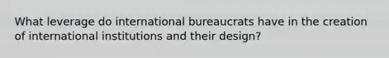 What leverage do international bureaucrats have in the creation of international institutions and their design?