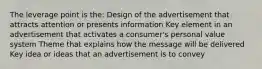 The leverage point is the: Design of the advertisement that attracts attention or presents information Key element in an advertisement that activates a consumer's personal value system Theme that explains how the message will be delivered Key idea or ideas that an advertisement is to convey