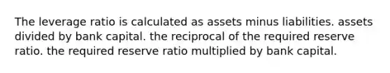 The leverage ratio is calculated as assets minus liabilities. assets divided by bank capital. the reciprocal of the required reserve ratio. the required reserve ratio multiplied by bank capital.