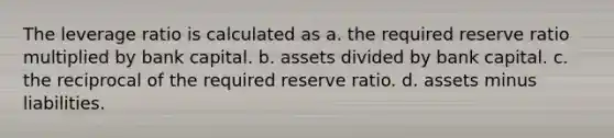 The leverage ratio is calculated as a. the required reserve ratio multiplied by bank capital. b. assets divided by bank capital. c. the reciprocal of the required reserve ratio. d. assets minus liabilities.