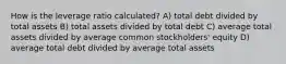 How is the leverage ratio calculated? A) total debt divided by total assets B) total assets divided by total debt C) average total assets divided by average common stockholders' equity D) average total debt divided by average total assets