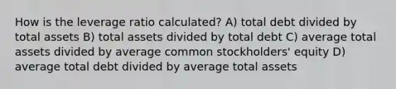 How is the leverage ratio calculated? A) total debt divided by total assets B) total assets divided by total debt C) average total assets divided by average common stockholders' equity D) average total debt divided by average total assets