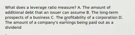 What does a leverage ratio measure? A. The amount of additional debt that an issuer can assume B. The long-term prospects of a business C. The profitability of a corporation D. The amount of a company's earnings being paid out as a dividend