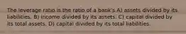 The leverage ratio is the ratio of a bank's A) assets divided by its liabilities. B) income divided by its assets. C) capital divided by its total assets. D) capital divided by its total liabilities.