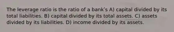 The leverage ratio is the ratio of a bankʹs A) capital divided by its total liabilities. B) capital divided by its total assets. C) assets divided by its liabilities. D) income divided by its assets.