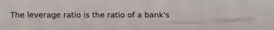 The leverage ratio is the ratio of a bank's