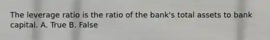 The leverage ratio is the ratio of the bank's total assets to bank capital. A. True B. False