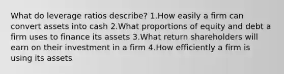 What do leverage ratios describe? 1.How easily a firm can convert assets into cash 2.What proportions of equity and debt a firm uses to finance its assets 3.What return shareholders will earn on their investment in a firm 4.How efficiently a firm is using its assets