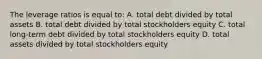 The leverage ratios is equal to: A. total debt divided by total assets B. total debt divided by total stockholders equity C. total long-term debt divided by total stockholders equity D. total assets divided by total stockholders equity