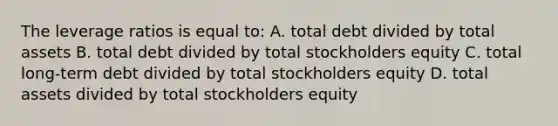 The leverage ratios is equal to: A. total debt divided by total assets B. total debt divided by total stockholders equity C. total long-term debt divided by total stockholders equity D. total assets divided by total stockholders equity