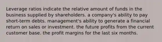 Leverage ratios indicate the relative amount of funds in the business supplied by shareholders. a company's ability to pay short-term debts. management's ability to generate a financial return on sales or investment. the future profits from the current customer base. the profit margins for the last six months.