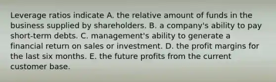 Leverage ratios indicate A. the relative amount of funds in the business supplied by shareholders. B. a company's ability to pay short-term debts. C. management's ability to generate a financial return on sales or investment. D. the profit margins for the last six months. E. the future profits from the current customer base.