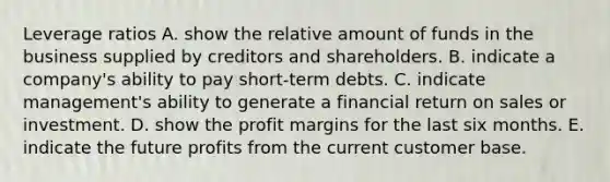 Leverage ratios A. show the relative amount of funds in the business supplied by creditors and shareholders. B. indicate a company's ability to pay short-term debts. C. indicate management's ability to generate a financial return on sales or investment. D. show the profit margins for the last six months. E. indicate the future profits from the current customer base.