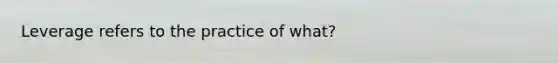 Leverage refers to the practice of what?