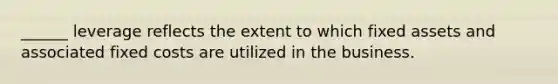 ______ leverage reflects the extent to which fixed assets and associated fixed costs are utilized in the business.