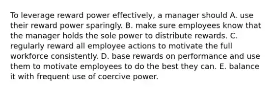 To leverage reward power effectively, a manager should A. use their reward power sparingly. B. make sure employees know that the manager holds the sole power to distribute rewards. C. regularly reward all employee actions to motivate the full workforce consistently. D. base rewards on performance and use them to motivate employees to do the best they can. E. balance it with frequent use of coercive power.