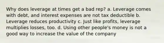 Why does leverage at times get a bad rep? a. Leverage comes with debt, and interest expenses are not tax deductible b. Leverage reduces productivity c. Just like profits, leverage multiplies losses, too. d. Using other people's money is not a good way to increase the value of the company