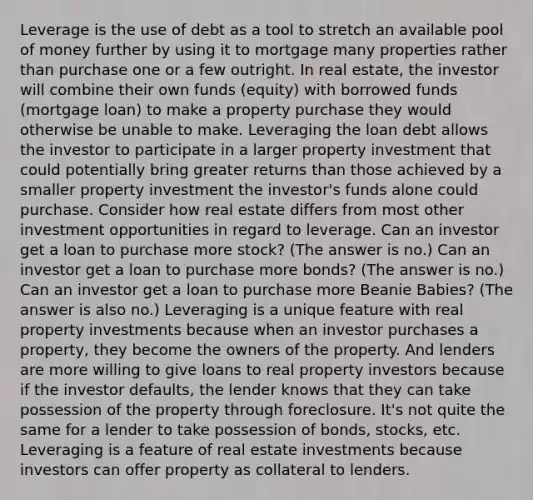 Leverage is the use of debt as a tool to stretch an available pool of money further by using it to mortgage many properties rather than purchase one or a few outright. In real estate, the investor will combine their own funds (equity) with borrowed funds (mortgage loan) to make a property purchase they would otherwise be unable to make. Leveraging the loan debt allows the investor to participate in a larger property investment that could potentially bring greater returns than those achieved by a smaller property investment the investor's funds alone could purchase. Consider how real estate differs from most other investment opportunities in regard to leverage. Can an investor get a loan to purchase more stock? (The answer is no.) Can an investor get a loan to purchase more bonds? (The answer is no.) Can an investor get a loan to purchase more Beanie Babies? (The answer is also no.) Leveraging is a unique feature with real property investments because when an investor purchases a property, they become the owners of the property. And lenders are more willing to give loans to real property investors because if the investor defaults, the lender knows that they can take possession of the property through foreclosure. It's not quite the same for a lender to take possession of bonds, stocks, etc. Leveraging is a feature of real estate investments because investors can offer property as collateral to lenders.