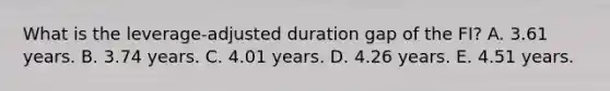 What is the leverage-adjusted duration gap of the FI? A. 3.61 years. B. 3.74 years. C. 4.01 years. D. 4.26 years. E. 4.51 years.