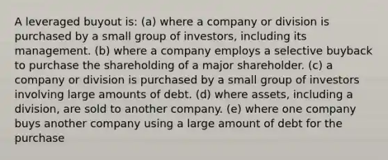 A leveraged buyout is: (a) where a company or division is purchased by a small group of investors, including its management. (b) where a company employs a selective buyback to purchase the shareholding of a major shareholder. (c) a company or division is purchased by a small group of investors involving large amounts of debt. (d) where assets, including a division, are sold to another company. (e) where one company buys another company using a large amount of debt for the purchase