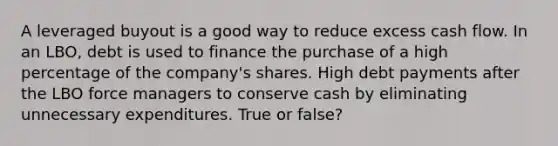 A leveraged buyout is a good way to reduce excess cash flow. In an LBO, debt is used to finance the purchase of a high percentage of the company's shares. High debt payments after the LBO force managers to conserve cash by eliminating unnecessary expenditures. True or false?