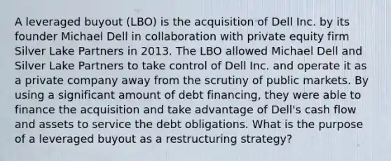 A leveraged buyout (LBO) is the acquisition of Dell Inc. by its founder Michael Dell in collaboration with private equity firm Silver Lake Partners in 2013. The LBO allowed Michael Dell and Silver Lake Partners to take control of Dell Inc. and operate it as a private company away from the scrutiny of public markets. By using a significant amount of debt financing, they were able to finance the acquisition and take advantage of Dell's cash flow and assets to service the debt obligations. What is the purpose of a leveraged buyout as a restructuring strategy?