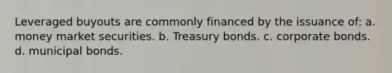 Leveraged buyouts are commonly financed by the issuance of: a. money market securities. b. Treasury bonds. c. corporate bonds. d. municipal bonds.