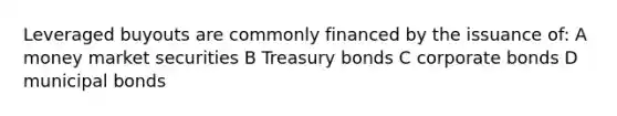 Leveraged buyouts are commonly financed by the issuance of: A money market securities B Treasury bonds C corporate bonds D municipal bonds