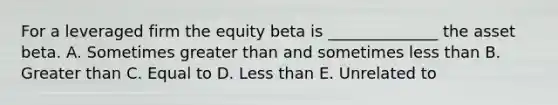 For a leveraged firm the equity beta is ______________ the asset beta. A. Sometimes greater than and sometimes less than B. Greater than C. Equal to D. Less than E. Unrelated to