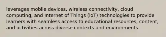 leverages mobile devices, wireless connectivity, cloud computing, and Internet of Things (loT) technologies to provide learners with seamless access to educational resources, content, and activities across diverse contexts and environments.