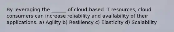 By leveraging the ______ of cloud-based IT resources, cloud consumers can increase reliability and availability of their applications. a) Agility b) Resiliency c) Elasticity d) Scalability