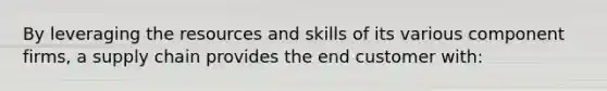 By leveraging the resources and skills of its various component firms, a supply chain provides the end customer with: