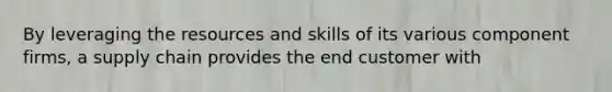 By leveraging the resources and skills of its various component firms, a supply chain provides the end customer with